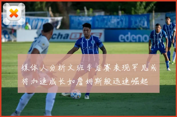 媒体人分析文班季后赛表现罕见或将加速成长如詹姆斯般迅速崛起