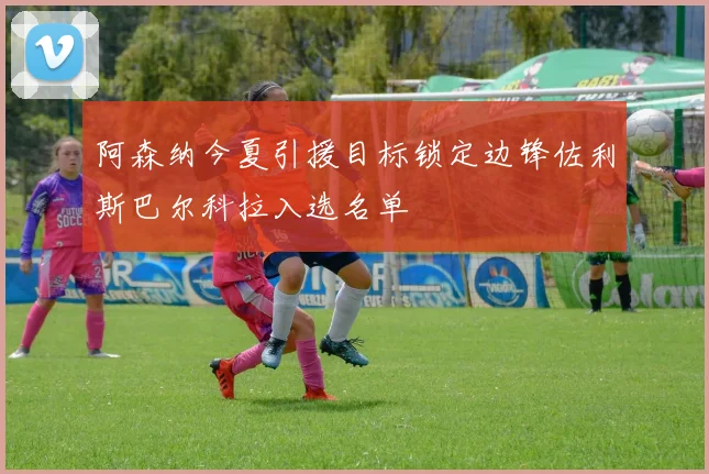 阿森纳今夏引援目标锁定边锋佐利斯巴尔科拉入选名单