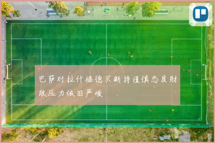 巴萨对拉什福德买断持谨慎态度财政压力依旧严峻