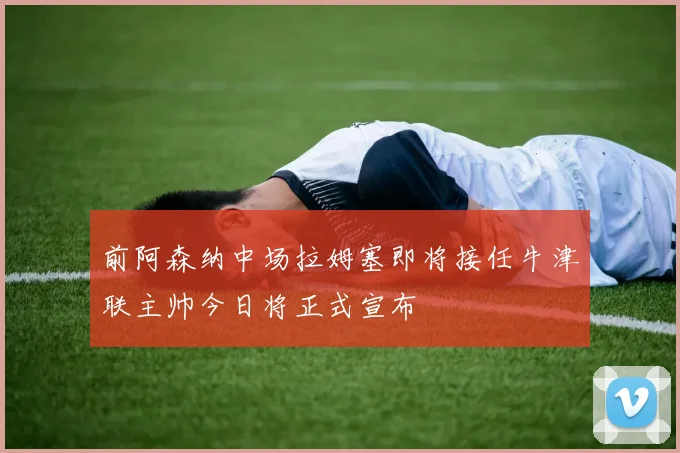前阿森纳中场拉姆塞即将接任牛津联主帅今日将正式宣布