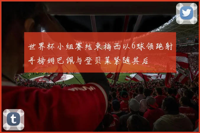 世界杯小组赛结束梅西以6球领跑射手榜姆巴佩与登贝莱紧随其后