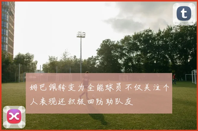 姆巴佩转变为全能球员不仅关注个人表现还积极回防助队友