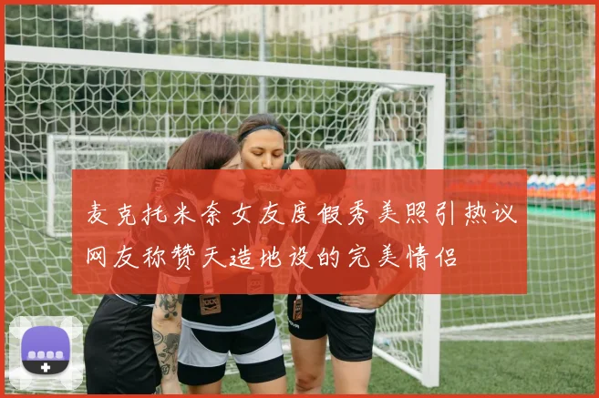麦克托米奈女友度假秀美照引热议网友称赞天造地设的完美情侣