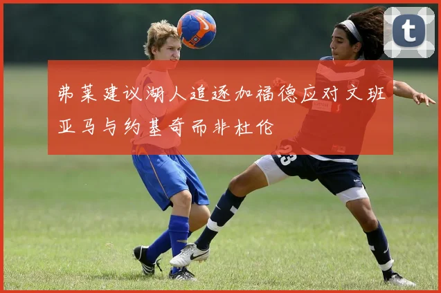 弗莱建议湖人追逐加福德应对文班亚马与约基奇而非杜伦