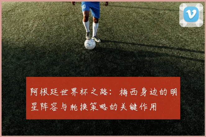 阿根廷世界杯之路：梅西身边的明星阵容与轮换策略的关键作用