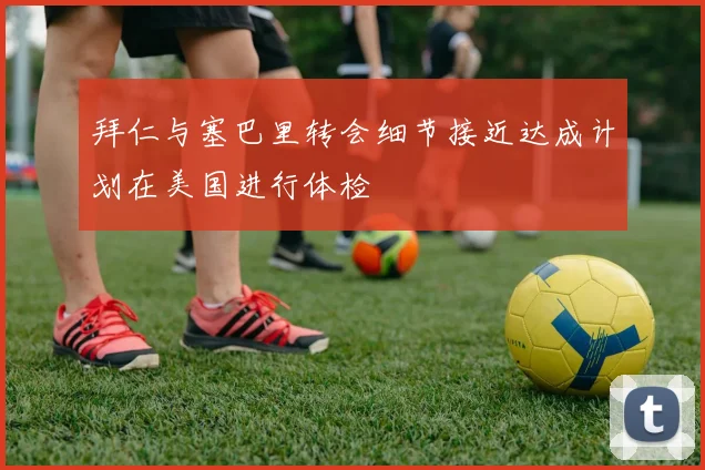 拜仁与塞巴里转会细节接近达成计划在美国进行体检