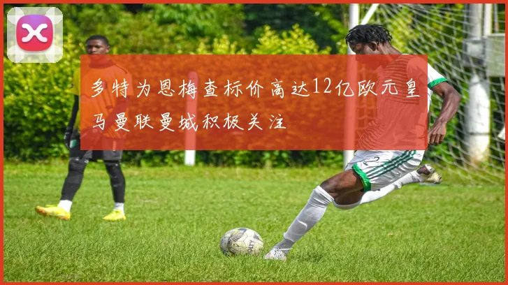多特为恩梅查标价高达12亿欧元皇马曼联曼城积极关注