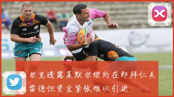 法尔克透露莱默尔续约在即拜仁关注雷德但资金紧张难以引进