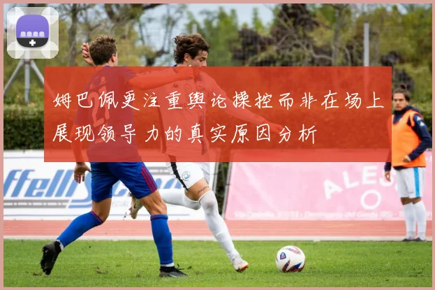 姆巴佩更注重舆论操控而非在场上展现领导力的真实原因分析