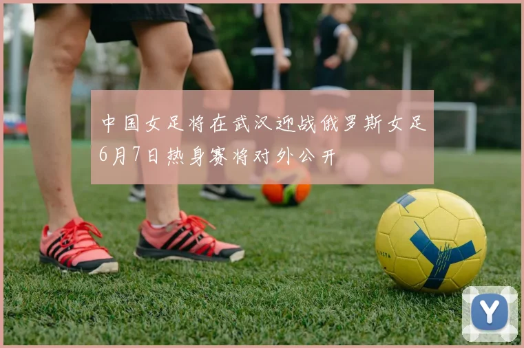 中国女足将在武汉迎战俄罗斯女足6月7日热身赛将对外公开