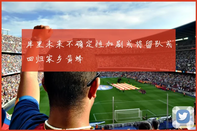 库里未来不确定性加剧或将留队或回归家乡黄蜂
