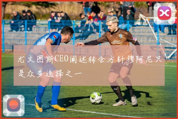 尤文图斯CEO阐述转会方针穆阿尼只是众多选择之一