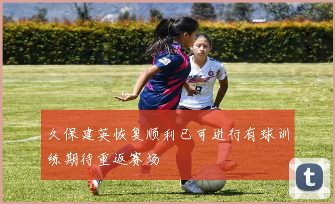 久保建英恢复顺利已可进行有球训练期待重返赛场