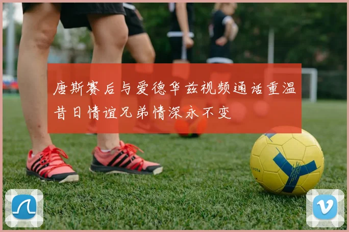 唐斯赛后与爱德华兹视频通话重温昔日情谊兄弟情深永不变