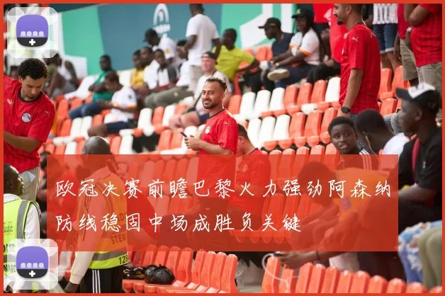 欧冠决赛前瞻巴黎火力强劲阿森纳防线稳固中场成胜负关键
