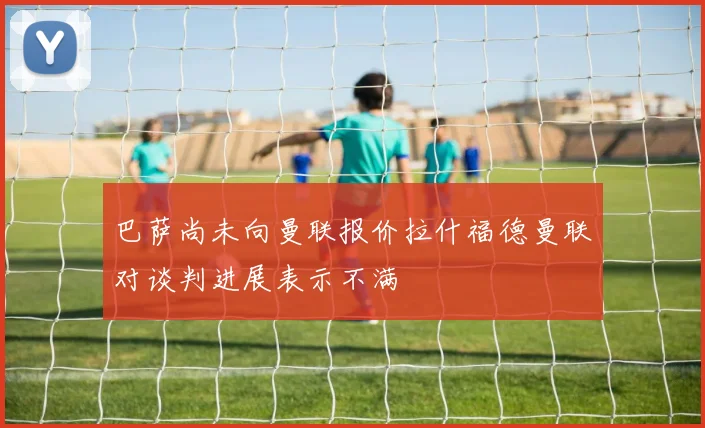 巴萨尚未向曼联报价拉什福德曼联对谈判进展表示不满