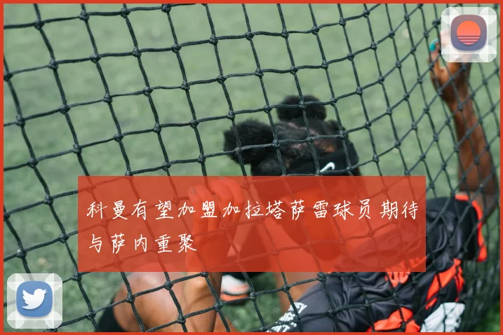 科曼有望加盟加拉塔萨雷球员期待与萨内重聚