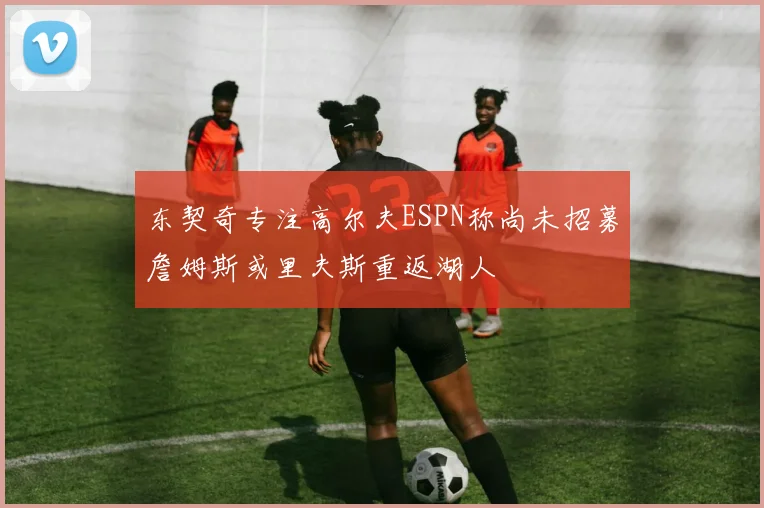 东契奇专注高尔夫ESPN称尚未招募詹姆斯或里夫斯重返湖人