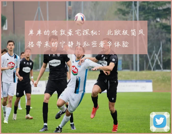 库库的伦敦豪宅探秘：北欧极简风格带来的宁静与私密奢华体验