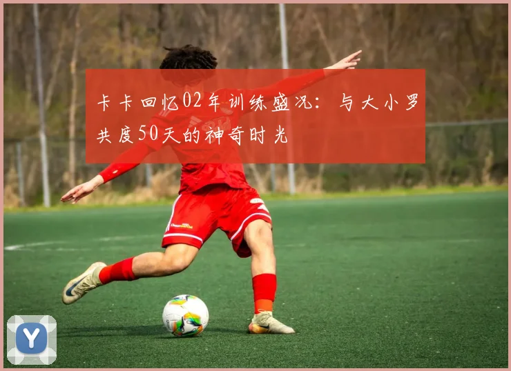 卡卡回忆02年训练盛况：与大小罗共度50天的神奇时光