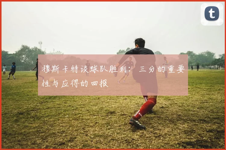 穆斯卡特谈球队胜利：三分的重要性与应得的回报