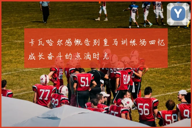 卡瓦哈尔感慨告别皇马训练场回忆成长奋斗的点滴时光