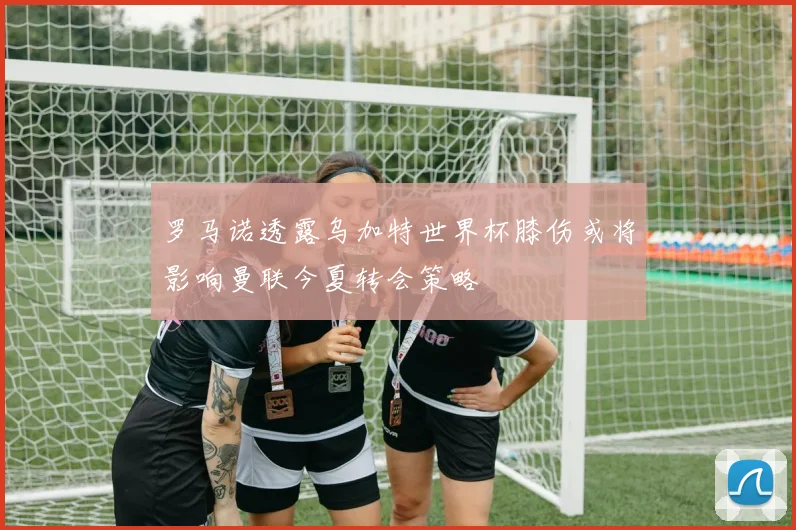 罗马诺透露乌加特世界杯膝伤或将影响曼联今夏转会策略